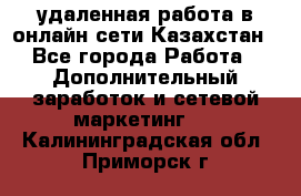 удаленная работа в онлайн сети Казахстан - Все города Работа » Дополнительный заработок и сетевой маркетинг   . Калининградская обл.,Приморск г.